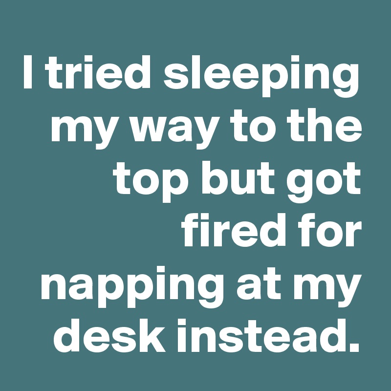 I tried sleeping my way to the top but got fired for napping at my desk instead.