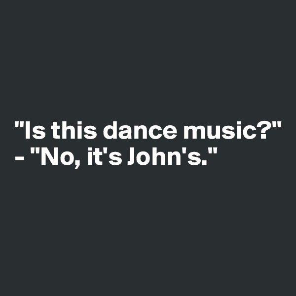 



"Is this dance music?"
- "No, it's John's."


