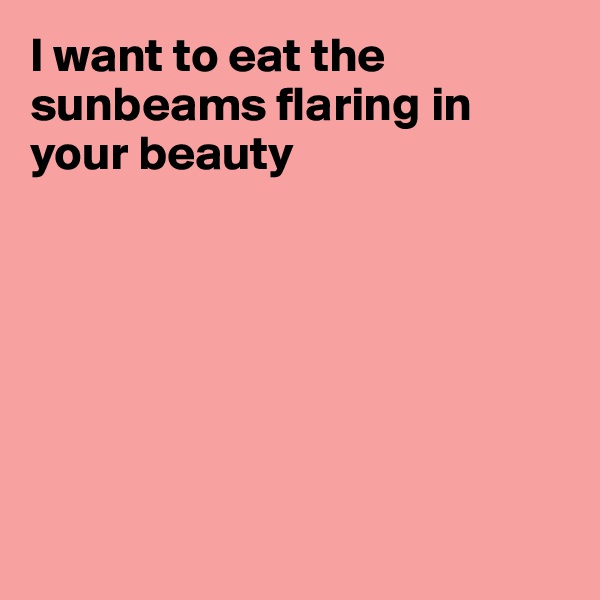 I want to eat the sunbeams flaring in your beauty







