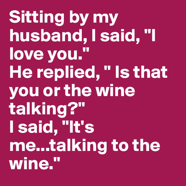 Sitting by my husband, I said, "I love you." 
He replied, " Is that you or the wine talking?"
I said, "It's me...talking to the wine."