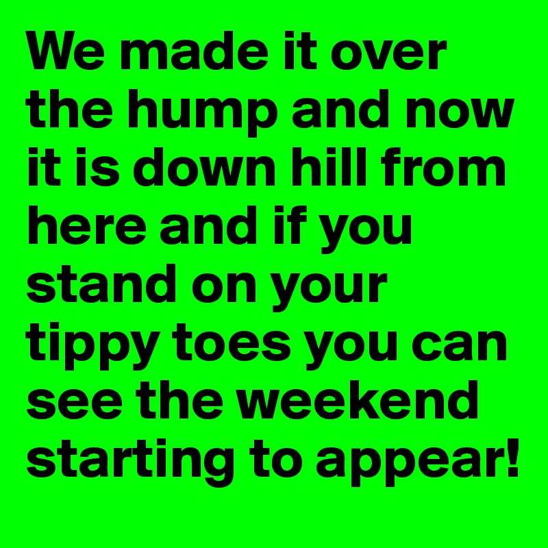 We made it over the hump and now it is down hill from here and if you stand on your tippy toes you can see the weekend starting to appear!