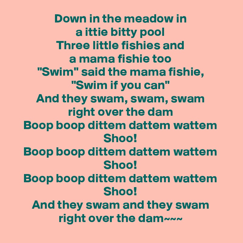 Down in the meadow in
a ittie bitty pool
Three little fishies and
a mama fishie too
"Swim" said the mama fishie,
"Swim if you can"
And they swam, swam, swam
right over the dam
Boop boop dittem dattem wattem
Shoo!
Boop boop dittem dattem wattem
Shoo!
Boop boop dittem dattem wattem
Shoo!
And they swam and they swam
right over the dam~~~