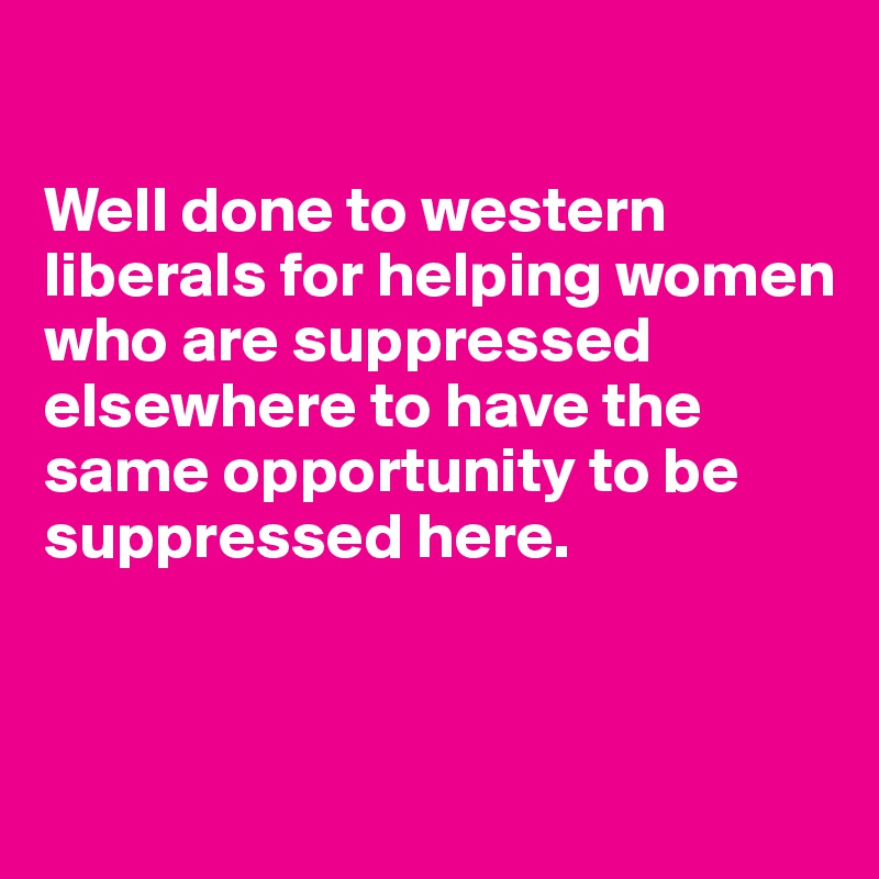 

Well done to western liberals for helping women who are suppressed elsewhere to have the same opportunity to be suppressed here.


