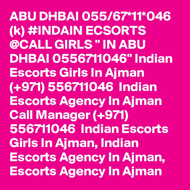 ABU DHBAI 055/67*11*046 (k) #INDAIN ECSORTS @CALL GIRLS " IN ABU DHBAI 0556711046" Indian Escorts Girls In Ajman (+971) 556711046  Indian Escorts Agency In Ajman
Call Manager (+971) 556711046  Indian Escorts Girls In Ajman, Indian Escorts Agency In Ajman, Escorts Agency In Ajman