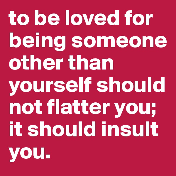 to be loved for being someone other than yourself should not flatter you; it should insult you.