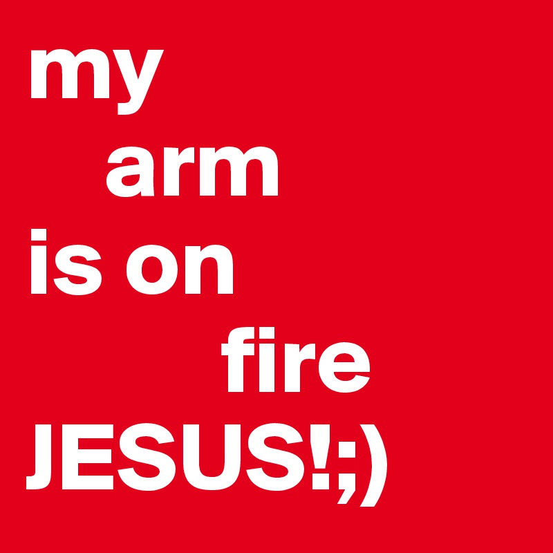 my
    arm
is on 
          fire
JESUS!;)