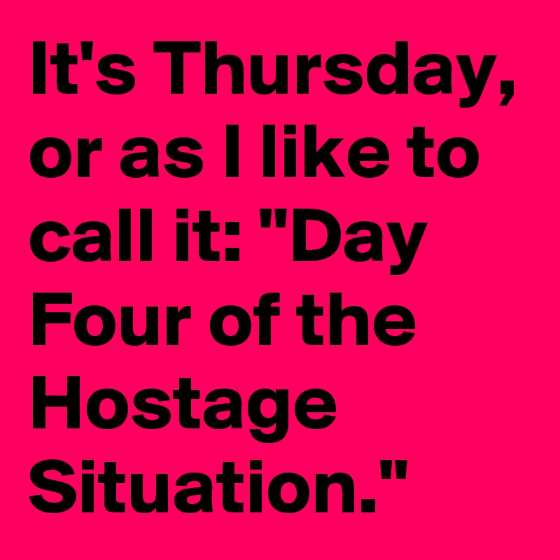 It's Thursday,
or as I like to call it: "Day Four of the Hostage Situation."