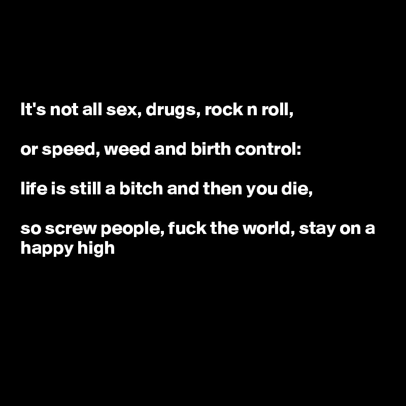 



It's not all sex, drugs, rock n roll,

or speed, weed and birth control: 

life is still a bitch and then you die, 

so screw people, fuck the world, stay on a happy high





