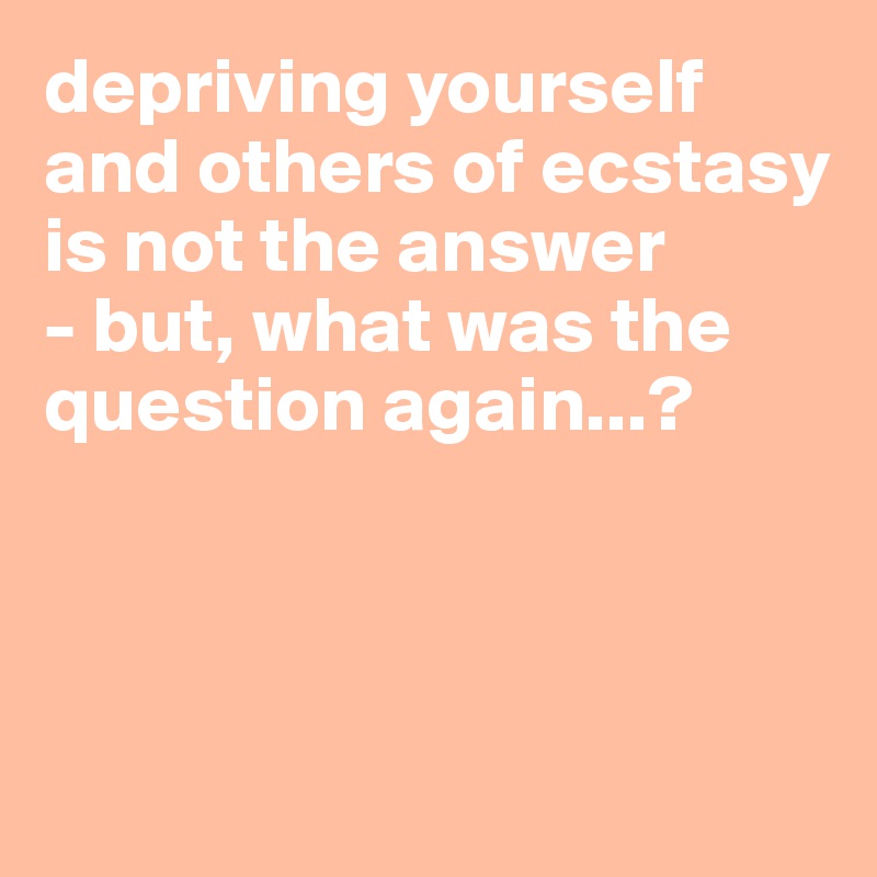 depriving yourself and others of ecstasy is not the answer
- but, what was the question again...?



