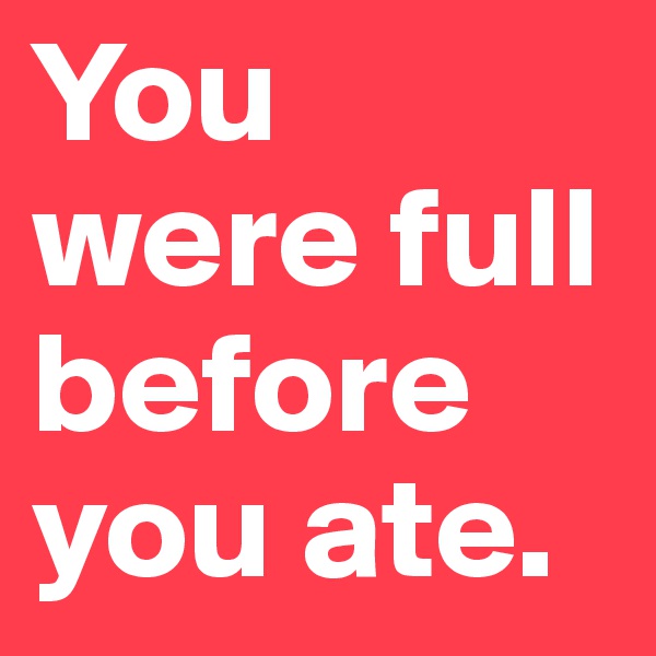 You were full before you ate.