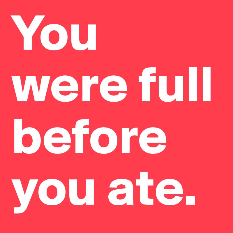 You were full before you ate.