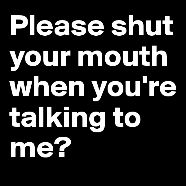Please shut your mouth when you're talking to me?