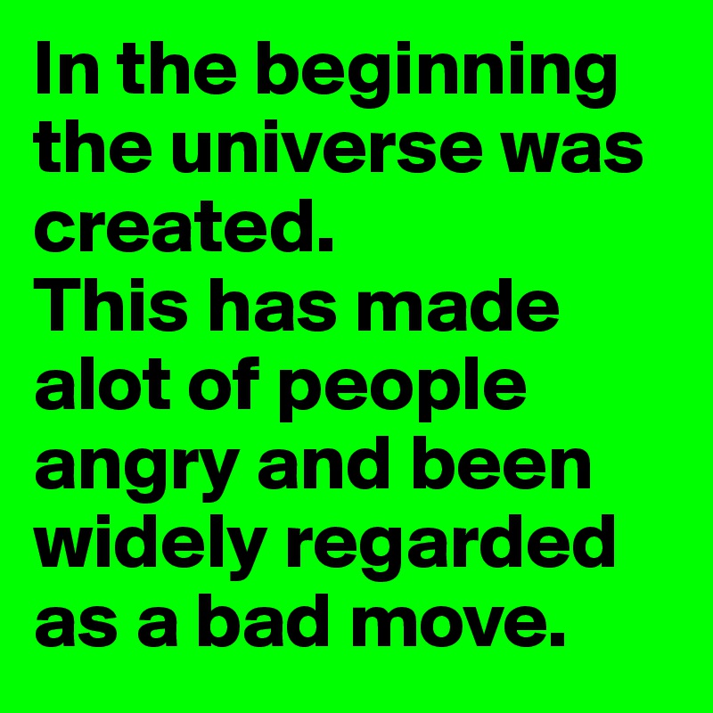 In the beginning the universe was created.
This has made alot of people angry and been widely regarded as a bad move.