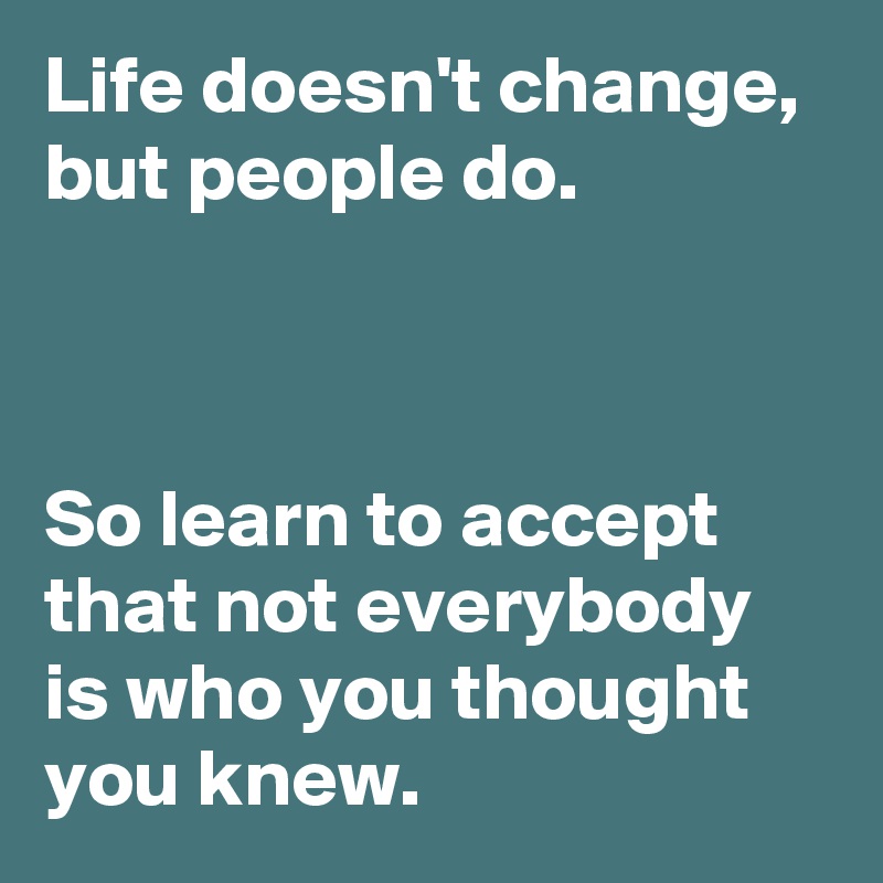 Life doesn't change, but people do. 



So learn to accept that not everybody is who you thought you knew.