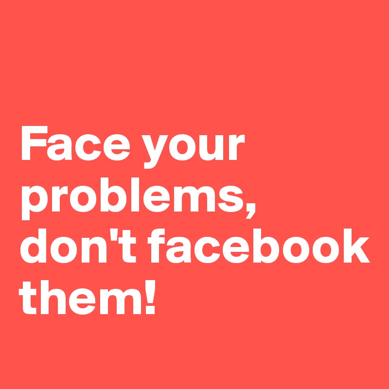 

Face your problems, don't facebook them! 