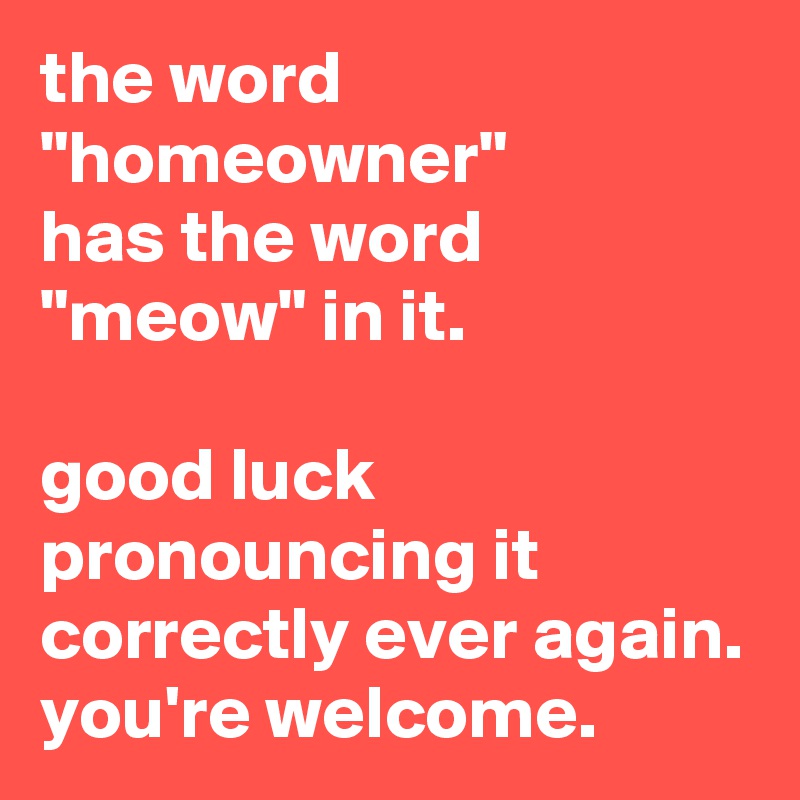 the word "homeowner"
has the word "meow" in it. 
 
good luck pronouncing it correctly ever again.
you're welcome.