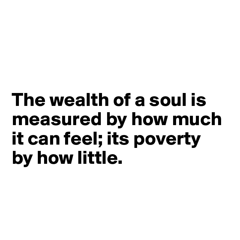 



The wealth of a soul is measured by how much it can feel; its poverty 
by how little. 


