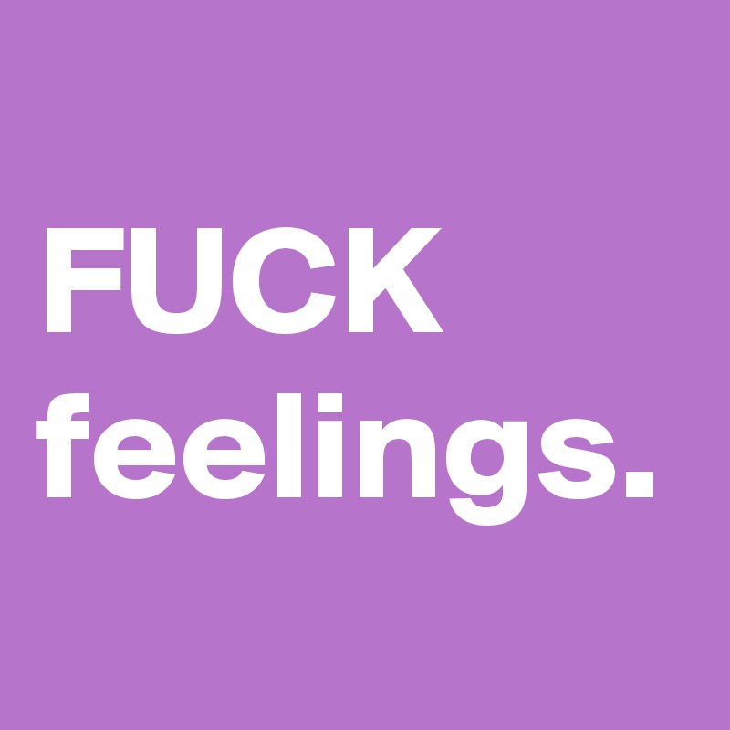 
FUCK feelings.
