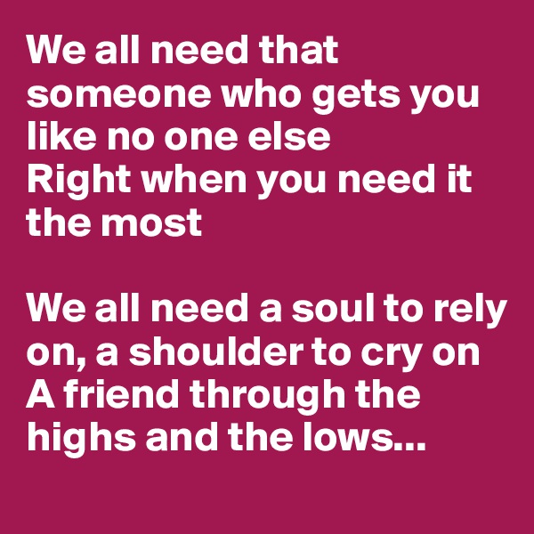 We all need that someone who gets you like no one else
Right when you need it the most

We all need a soul to rely on, a shoulder to cry on
A friend through the highs and the lows...