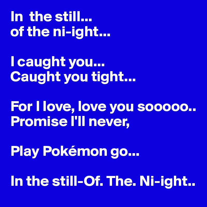 In  the still...
of the ni-ight...

I caught you...
Caught you tight...

For I love, love you sooooo..
Promise I'll never,

Play Pokémon go...

In the still-Of. The. Ni-ight..