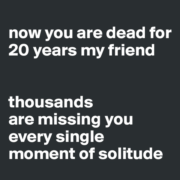 
now you are dead for 20 years my friend 


thousands 
are missing you 
every single moment of solitude