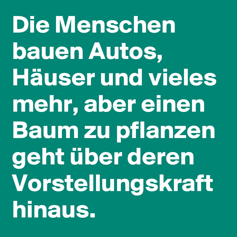 Die Menschen bauen Autos, Häuser und vieles mehr, aber einen Baum zu pflanzen geht über deren Vorstellungskraft hinaus.