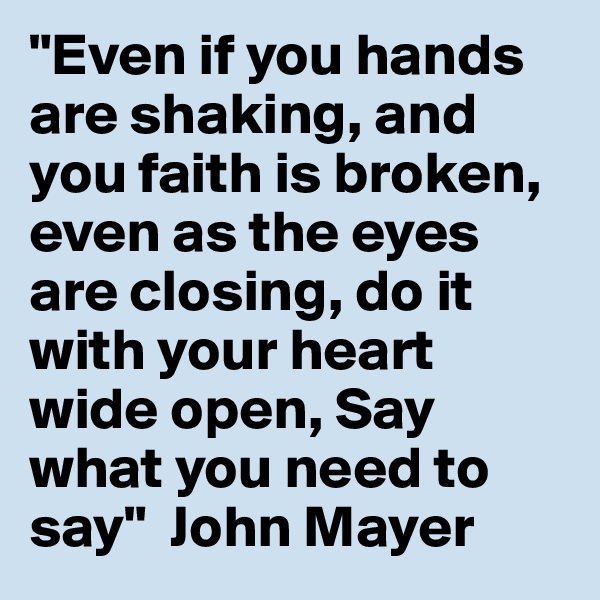 "Even if you hands are shaking, and you faith is broken, even as the eyes are closing, do it with your heart wide open, Say what you need to say"  John Mayer