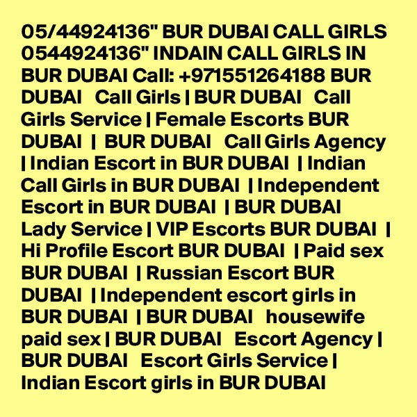 05/44924136" BUR DUBAI CALL GIRLS 0544924136" INDAIN CALL GIRLS IN BUR DUBAI Call: +971551264188 BUR DUBAI   Call Girls | BUR DUBAI   Call Girls Service | Female Escorts BUR DUBAI  |  BUR DUBAI   Call Girls Agency | Indian Escort in BUR DUBAI  | Indian Call Girls in BUR DUBAI  | Independent Escort in BUR DUBAI  | BUR DUBAI   Lady Service | VIP Escorts BUR DUBAI  | Hi Profile Escort BUR DUBAI  | Paid sex BUR DUBAI  | Russian Escort BUR DUBAI  | Independent escort girls in BUR DUBAI  | BUR DUBAI   housewife paid sex | BUR DUBAI   Escort Agency | BUR DUBAI   Escort Girls Service | Indian Escort girls in BUR DUBAI 