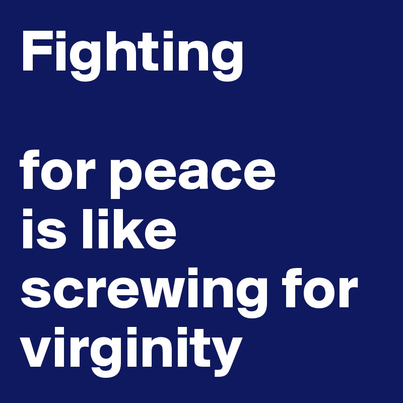 Fighting

for peace
is like screwing for virginity