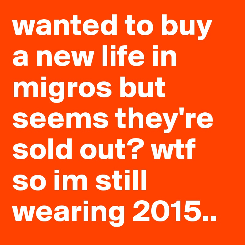 wanted to buy a new life in migros but seems they're sold out? wtf so im still wearing 2015..