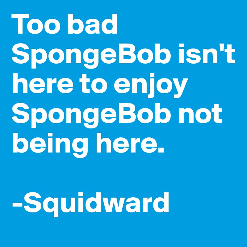 Too bad SpongeBob isn't here to enjoy SpongeBob not being here. 

-Squidward