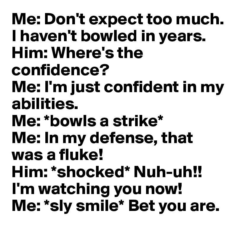 Me: Don't expect too much. I haven't bowled in years. 
Him: Where's the confidence? 
Me: I'm just confident in my abilities. 
Me: *bowls a strike* 
Me: In my defense, that was a fluke! 
Him: *shocked* Nuh-uh!! I'm watching you now! 
Me: *sly smile* Bet you are.