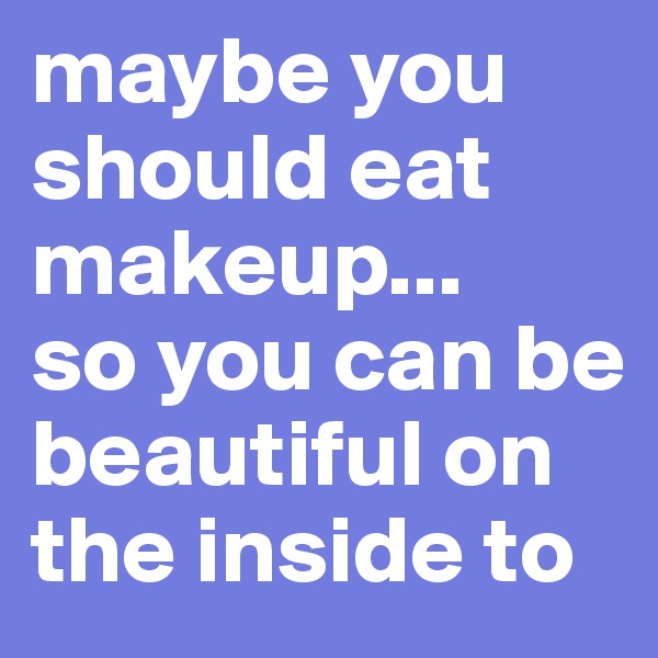 maybe you should eat makeup...
so you can be beautiful on the inside to 