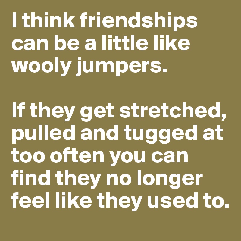 I think friendships can be a little like wooly jumpers.

If they get stretched, pulled and tugged at too often you can find they no longer feel like they used to.