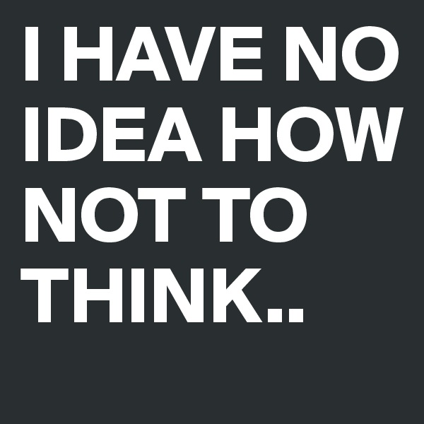 I HAVE NO IDEA HOW NOT TO THINK..