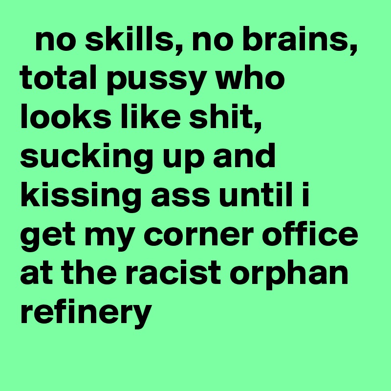   no skills, no brains, total pussy who looks like shit, sucking up and kissing ass until i get my corner office at the racist orphan refinery
