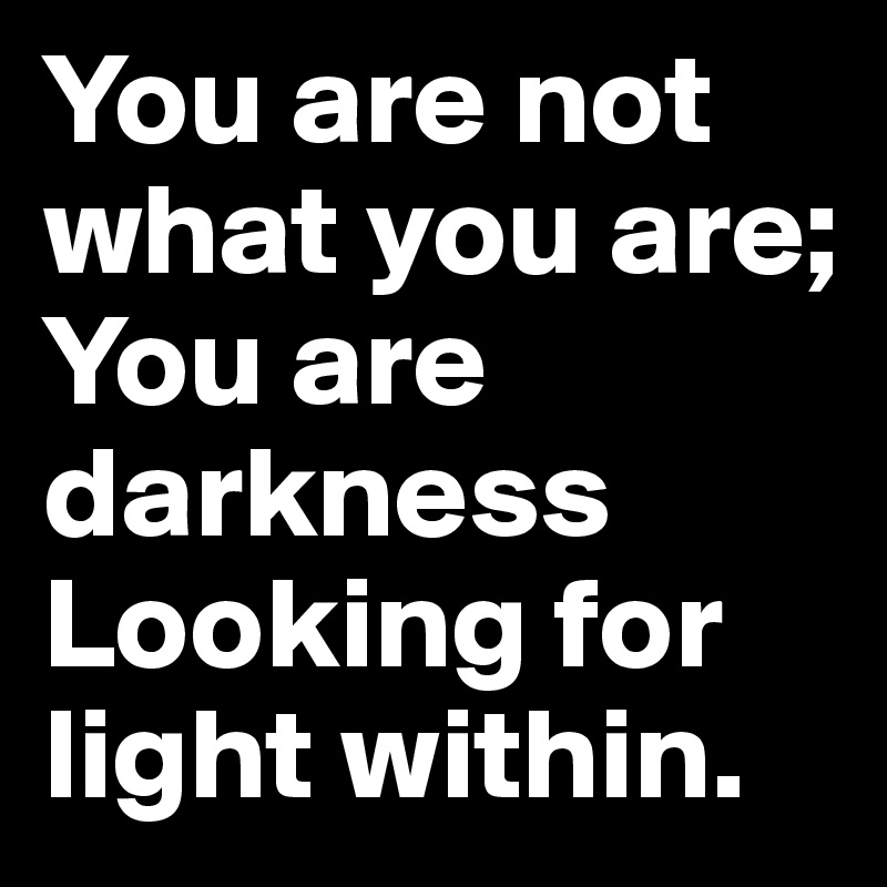 You are not what you are; 
You are darkness 
Looking for light within.