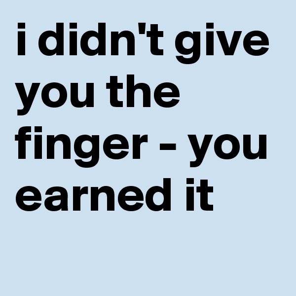 i didn't give you the finger - you earned it
