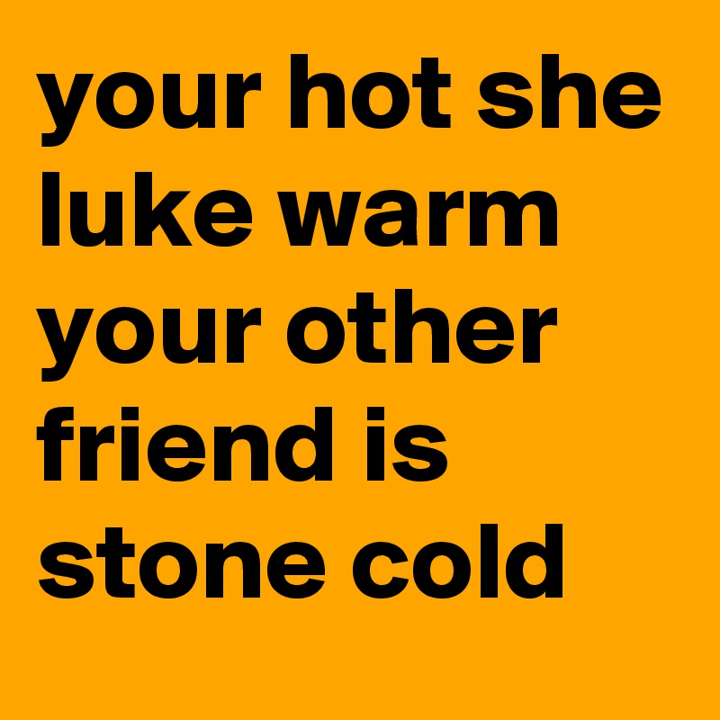 your hot she luke warm your other friend is stone cold