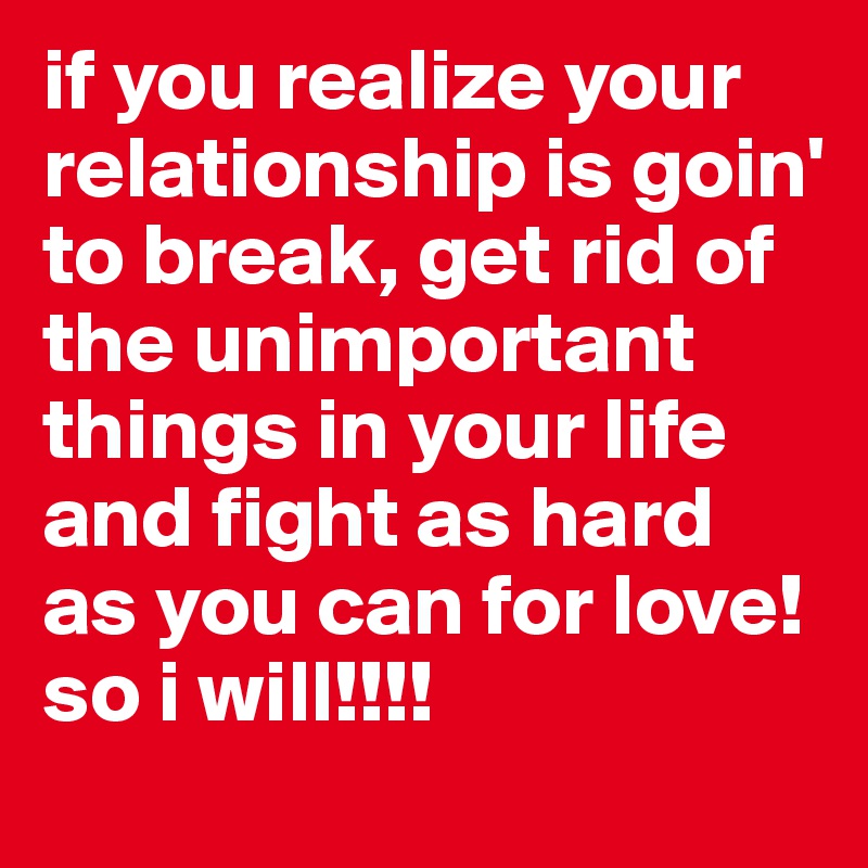 if you realize your relationship is goin' to break, get rid of the unimportant things in your life and fight as hard as you can for love!
so i will!!!!