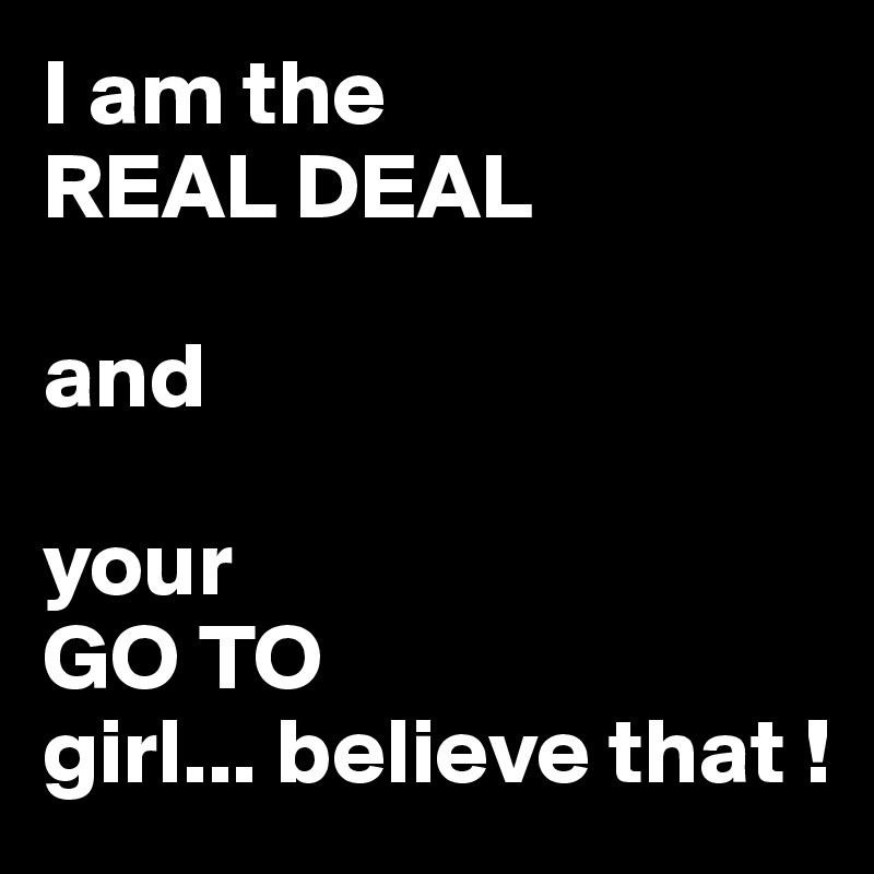 I am the 
REAL DEAL 

and
 
your 
GO TO 
girl... believe that !