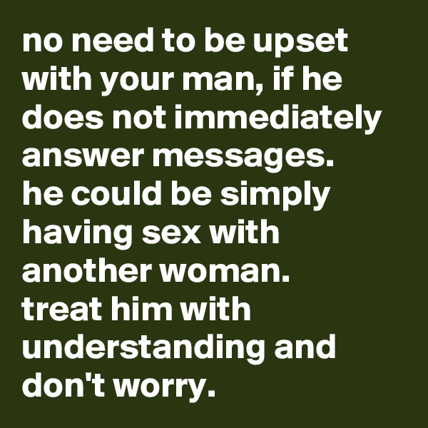no need to be upset with your man, if he does not immediately answer messages. 
he could be simply having sex with another woman. 
treat him with understanding and don't worry.