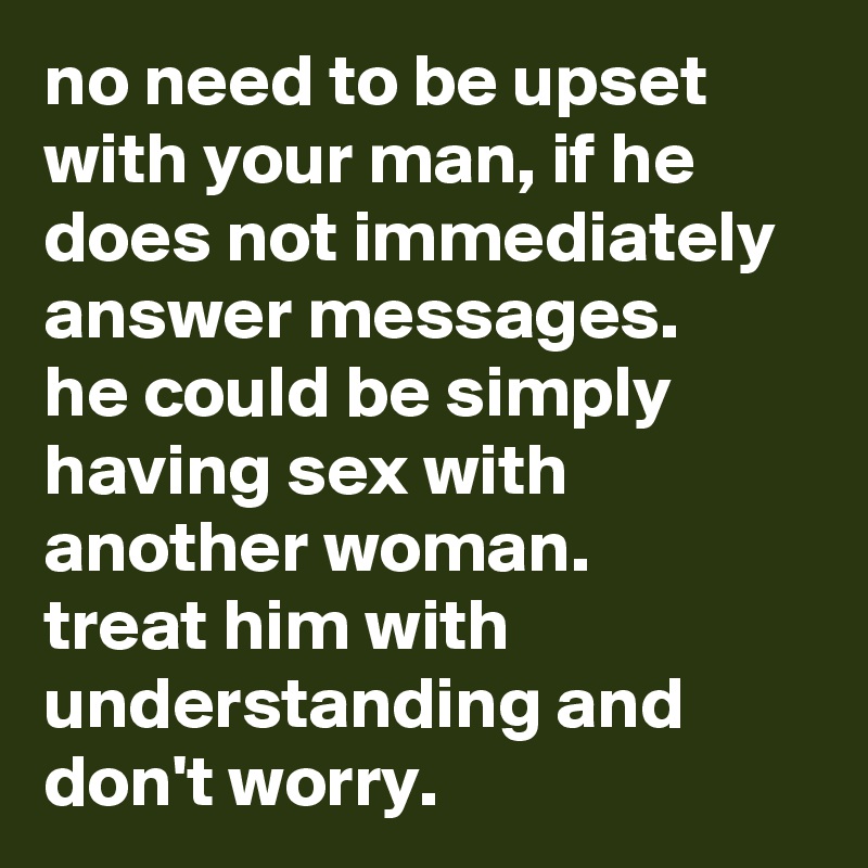 no need to be upset with your man, if he does not immediately answer messages. 
he could be simply having sex with another woman. 
treat him with understanding and don't worry.