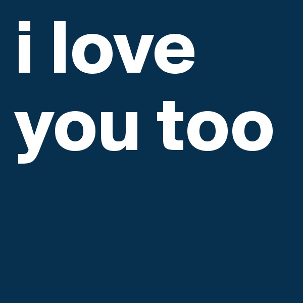 i love you too