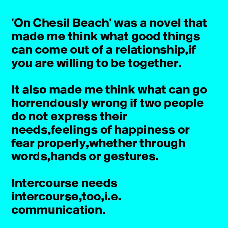 'On Chesil Beach' was a novel that made me think what good things can come out of a relationship,if you are willing to be together.

It also made me think what can go horrendously wrong if two people do not express their needs,feelings of happiness or fear properly,whether through words,hands or gestures.

Intercourse needs intercourse,too,i.e. communication.