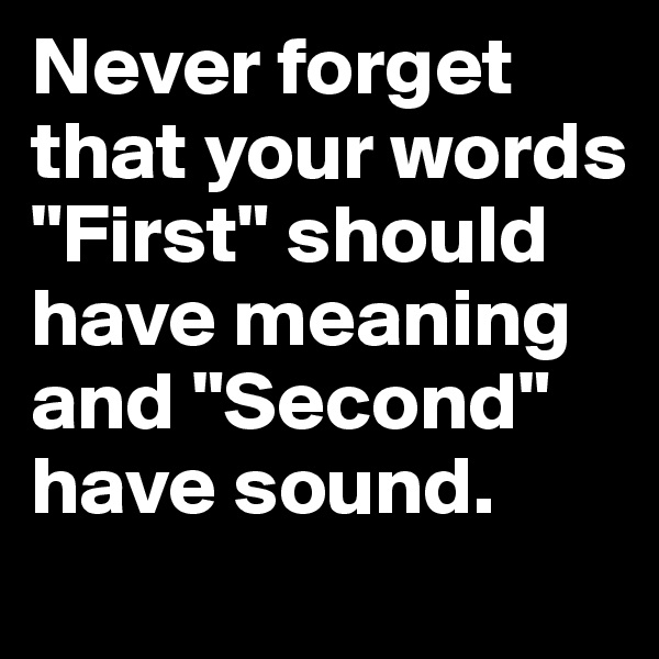 Never forget that your words "First" should have meaning and "Second" have sound. 