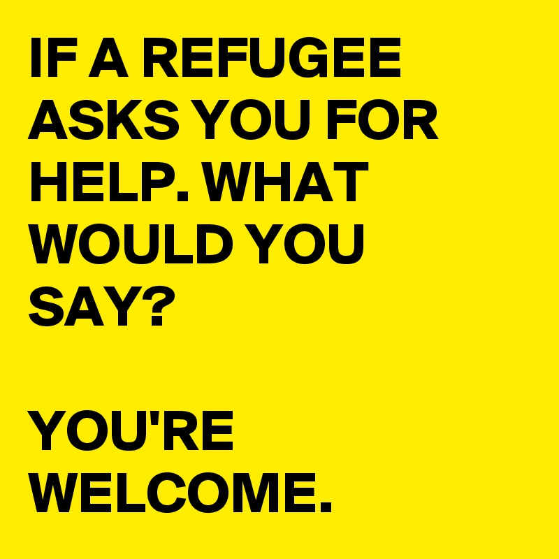 IF A REFUGEE ASKS YOU FOR HELP. WHAT WOULD YOU SAY?

YOU'RE WELCOME.