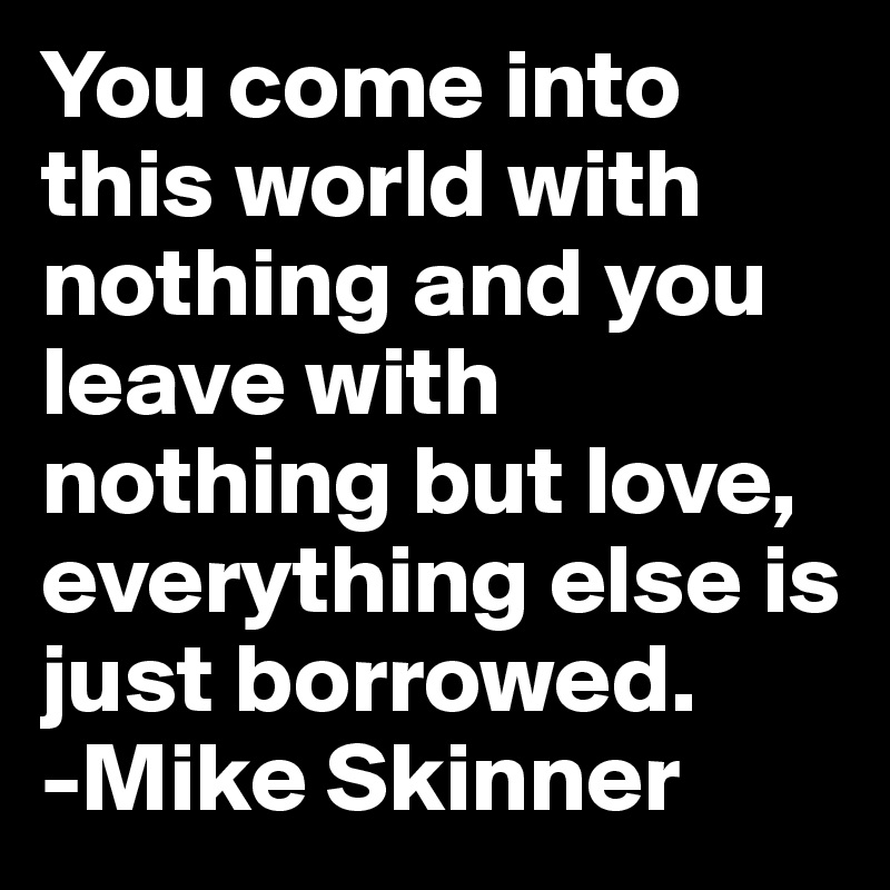 You come into this world with nothing and you leave with nothing but love, everything else is just borrowed. 
-Mike Skinner