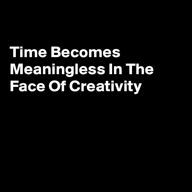 

Time Becomes Meaningless In The Face Of Creativity 





