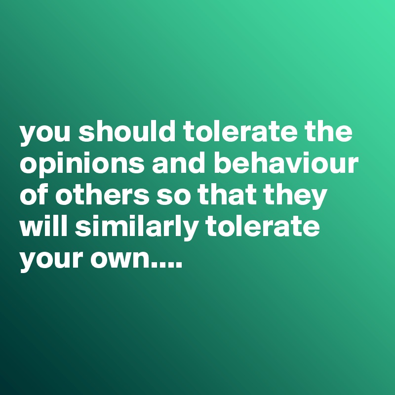 


you should tolerate the opinions and behaviour of others so that they will similarly tolerate your own....


